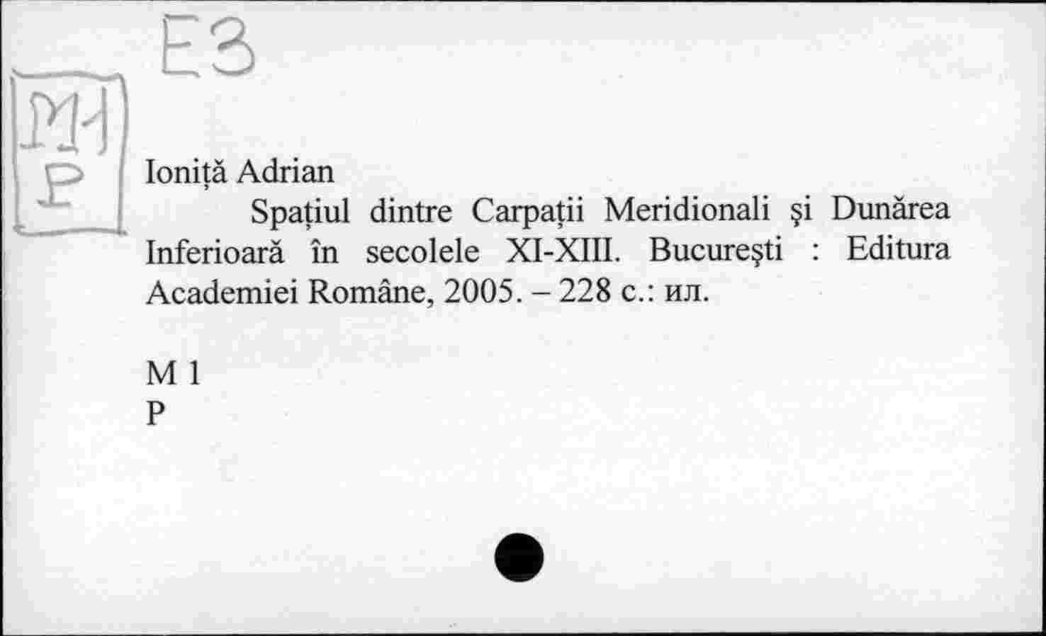 ﻿ЕЗ
lonità Adrian
Spatial dintre Carpatii Meridional! §i Dunärea Inferioarä în secolele XI-XIII. Bucureçti : Editura Academiei Romäne, 2005. - 228 с.: ил.
M 1
P